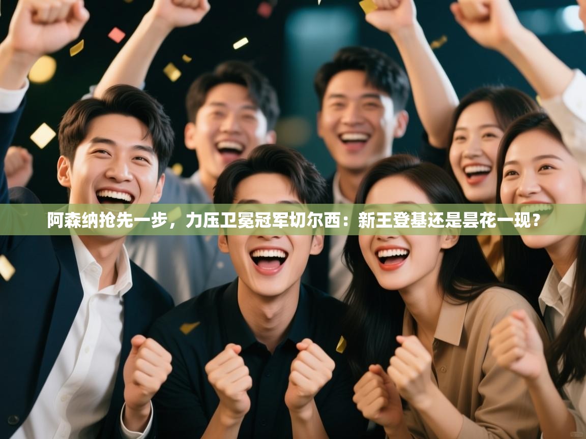 阿森纳抢先一步，力压卫冕冠军切尔西：新王登基还是昙花一现？