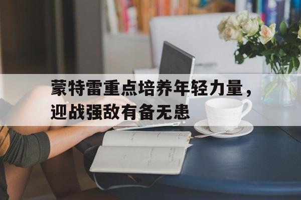 关于蒙特雷重点培养年轻力量，迎战强敌有备无患的信息