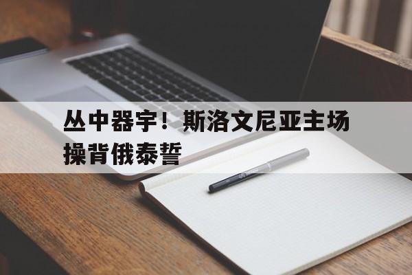 开云体育登录入口-丛中器宇！斯洛文尼亚主场操背俄泰誓